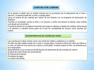 CUENTAS POR COBRAR
Es la deuda a crédito que un cliente contrae con su proveedor por la adquisición de un bien o
servicio. La deuda puede ser a corto o a largo plazo.
Lleva el control de las cuentas por cobrar de tus clientes con el programa de facturación de
Debitoor.
Cuando un proveedor vende un bien o un servicio y emite una factura al cliente, este contrae
una deuda con el primero.
Cuando la deuda no se salda al momento (por pago en efectivo o tarjeta de crédito), dicha deuda
y el derecho a cobrarla forma parte de lo que en contabilidad se conoce como cuentas por
cobrar.
Las cuentas por cobrar actúan como una suerte de crédito o préstamo a un cliente.
El cobro de este crédito puede ser a corto o a largo plazo. Cuando la fecha de cobro es inferior a
un año, se trata de una cuenta por cobrar a corto plazo. Cuando supera el año, se entiende que
es a largo plazo.
Generalmente, es en la factura donde figuran los elementos de las cuentas por cobrar:
El plazo de cobro (fecha de vencimiento).
El importe de la deuda.
El método de pago.
Los datos del cliente.
Características de las cuentas por cobrar
 
