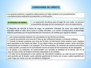 1. Las cuotas pactadas deberán ser canceladas en las fechas acordadas.
2. Cuando se presente una mora de 5 días se les notificará al deudor y al deudor solidario.
3. Cuando el deudor presente una mora de 30 días, la información tanto positiva como negativa
será reportada en las bases de datos. Si por algún motivo se generasen costos, serán asumidos
directamente por el deudor y el codeudor. Si la mora persiste, se remitirán de manera automática
a cobro jurídico, proceso en el cual deberán asumir el costo de los honorarios de los abogados.
4. El deudor y su codeudor, se comprometen con cancelar la totalidad de la deuda, aún en el
caso de retiro antes de finalizar el tiempo estipulado en el contrato.
5. El valor de la actualización a los centros de información crediticia, en caso de que lo hubiere,
será asumido por el deudor, quien además gestionará el mismo con el paz y salvo expedido por
quién haga sus veces una vez cancelada la obligación.
CONDICIONES DE CRÉDITO
Los factores positivos y negativos relacionados con tales cambios y los procedimientos
cuantitativos para evaluarlos se presentan a continuación.
INTERESES DE MORA:
2. Después de vencida la fecha de pago, se generarán intereses de mora, los cuales serán
cobrados sobre el valor de la cuota o cuotas vencidas, y su monto corresponderá al porcentaje
máximo autorizado por la Superintendencia Financiera o la entidad que regula la materia.
1. La asignación de plazos para el pago de una cuota, no exonera
al estudiante del pago de los intereses por mora correspondiente.
 