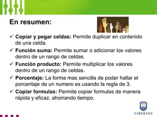 En resumen:
 Copiar y pegar celdas: Permite duplicar en contenido
de una celda.
 Función suma: Permite sumar o adicionar los valores
dentro de un rango de celdas.
 Función producto: Permite multiplicar los valores
dentro de un rango de celdas.
 Porcentaje: La forma mas sencilla de poder hallar el
porcentaje de un numero es usando la regla de 3.
 Copiar formulas: Permite copiar formulas de manera
rápida y eficaz, ahorrando tiempo.
 