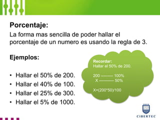 Porcentaje:
La forma mas sencilla de poder hallar el
porcentaje de un numero es usando la regla de 3.
Ejemplos:
• Hallar el 50% de 200.
• Hallar el 40% de 100.
• Hallar el 25% de 300.
• Hallar el 5% de 1000.
Recordar:
Hallar el 50% de 200.
200 --------- 100%
X ----------- 50%
X=(200*50)/100
 