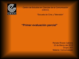 Centro de Estudios en Ciencias de la Comunicación
(CECC)
“Escuela de Cine y Televisión”
“Primer evaluación parcial”
Renata Rivera Cabrera
23 de Marzo del 2015
Grupo: 401
Materia: Comunicación
 