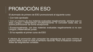 PROMOCIÓN ESO
El alumnado de primero de ESO promocionará al siguiente curso:
1.Con todo aprobado
2.Con un máximo de dos materias evaluadas negativamente, siempre que no
sean Lengua y Matemáticas simultáneamente. Si coinciden estas dos, se
podría promocionar de forma excepcional.
3.Excepcionalmente, con tres materias evaluadas negativamente si no son
Lengua y Matemáticas juntas.
4.Si ha repetido el primer curso de ESO
A efectos de promoción sólo computan las asignaturas que como mínimo el
alumno debe cursar en todo el territorio nacional. Para la titulación computan
todas las asignaturas cursadas.
 