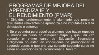 PROGRAMAS DE MEJORA DEL
APRENDIZAJE Y
EL RENDIMIENTO (PMAR)
 Dirigidos, preferentemente, a alumnado que presente
dificultades relevantes de aprendizaje no imputables a falta
de estudio o esfuerzo.
 Se propondrá para aquellos alumnos que hayan repetido
al menos un curso en cualquier etapa, y que una vez
cursado el primer curso de Educación Secundaria
Obligatoria no estén en condiciones de promocionar al
segundo curso, o que una vez cursado segundo curso no
estén en condiciones de promocionar al tercero.
 