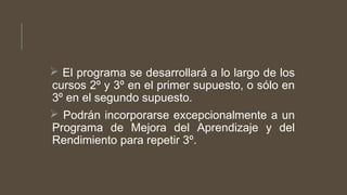  El programa se desarrollará a lo largo de los
cursos 2º y 3º en el primer supuesto, o sólo en
3º en el segundo supuesto.
 Podrán incorporarse excepcionalmente a un
Programa de Mejora del Aprendizaje y del
Rendimiento para repetir 3º.
 