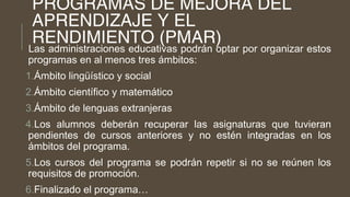 PROGRAMAS DE MEJORA DEL
APRENDIZAJE Y EL
RENDIMIENTO (PMAR)
Las administraciones educativas podrán optar por organizar estos
programas en al menos tres ámbitos:
1.Ámbito lingüístico y social
2.Ámbito científico y matemático
3.Ámbito de lenguas extranjeras
4.Los alumnos deberán recuperar las asignaturas que tuvieran
pendientes de cursos anteriores y no estén integradas en los
ámbitos del programa.
5.Los cursos del programa se podrán repetir si no se reúnen los
requisitos de promoción.
6.Finalizado el programa…
 