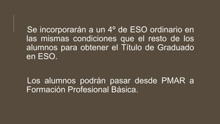 Se incorporarán a un 4º de ESO ordinario en
las mismas condiciones que el resto de los
alumnos para obtener el Título de Graduado
en ESO.
Los alumnos podrán pasar desde PMAR a
Formación Profesional Básica.
 