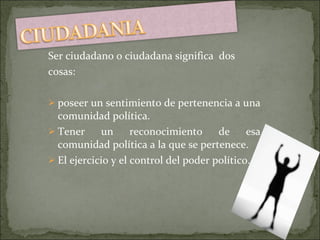 Ser ciudadano o ciudadana significa  dos cosas:  poseer un sentimiento de pertenencia a una comunidad política. Tener un reconocimiento de esa comunidad política a la que se pertenece. El ejercicio y el control del poder político. 