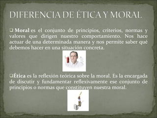   Moral  es el conjunto de principios, criterios, normas y valores que dirigen nuestro comportamiento. Nos hace actuar de una determinada manera y nos permite saber qué debemos hacer en una situación concreta.      Ética  es la reflexión teórica sobre la moral. Es la encargada de discutir y fundamentar reflexivamente ese conjunto de principios o normas que constituyen nuestra moral.   