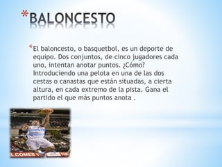 *
*El baloncesto, o basquetbol, es un deporte de
equipo. Dos conjuntos, de cinco jugadores cada
uno, intentan anotar puntos. ¿Cómo?
Introduciendo una pelota en una de las dos
cestas o canastas que están situadas, a cierta
altura, en cada extremo de la pista. Gana el
partido el que más puntos anota .
 