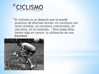 *
*El ciclismo es un deporte que se puede
practicar de diversas formas: en carretera con
otros ciclistas, en carretera contrarreloj, en
una pista, en la montaña... Pero todas ellas
tienen algo en común: la utilización de una
bicicleta.
 