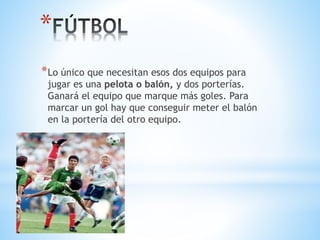 *
*Lo único que necesitan esos dos equipos para
jugar es una pelota o balón, y dos porterías.
Ganará el equipo que marque más goles. Para
marcar un gol hay que conseguir meter el balón
en la portería del otro equipo.
 