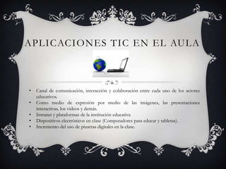 APLICACIONES TIC EN EL AULA
• Canal de comunicación, interacción y colaboración entre cada uno de los actores
educativos.
• Como medio de expresión por medio de las imágenes, las presentaciones
interactivas, los videos y demás.
• Intranet y plataformas de la institución educativa
• Dispositivos electrónicos en clase (Computadores para educar y tabletas).
• Incremento del uso de pizarras digitales en la clase.
 