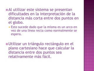 Es mucho más difícil calcular la distancia entre dos puntos cuando los ejes no son líneas rectas.Sin embargo este es el sistema de coordenadas que utilizamos cuando vemos un mapa del mundo.