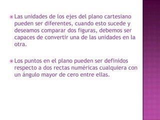 Las unidades de los ejes del plano cartesiano pueden ser diferentes, cuando esto sucede y deseamos comparar dos figuras, debemos ser capaces de convertir una de las unidades en la otra.Los puntos en el plano pueden ser definidos respecto a dos rectas numéricas cualquiera con un ángulo mayor de cero entre ellas.