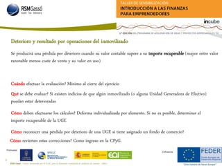 RSM Gassó - Centro reconocido por el ICAC para la formación continuada de auditores de cuentas - A0011
16
Promueve:
Cofinancia:
Deterioro y resultado por operaciones del inmovilizado
Cuándo efectuar la evaluación? Mínimo al cierre del ejercicio
Se producirá una pérdida por deterioro cuando su valor contable supere a su importe recuperable (mayor entre valor
razonable menos coste de venta y su valor en uso)
Qué se debe evaluar? Si existen indicios de que algún inmovilizado (o alguna Unidad Generadora de Efectivo)
puedan estar deterioradas
Cómo deben efectuarse los cálculos? Deforma individualizada por elemento. Si no es posible, determinar el
importe recuperable de la UGE
Cómo reconocer una pérdida por deterioro de una UGE si tiene asignado un fondo de comercio?
Cómo revierten estas correcciones? Como ingreso en la CPyG.
 