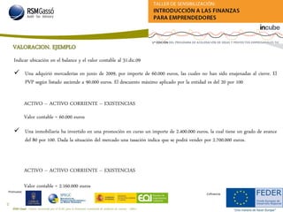 RSM Gassó - Centro reconocido por el ICAC para la formación continuada de auditores de cuentas - A0011
29
Promueve:
Cofinancia:
VALORACION. EJEMPLO
 Una adquirió mercaderías en junio de 2009, por importe de 60.000 euros, las cuales no han sido enajenadas al cierre. El
PVP según listado asciende a 90.000 euros. El descuento máximo aplicado por la entidad es del 20 por 100
Indicar ubicación en el balance y el valor contable al 31.dic.09
Valor contable = 60.000 euros
ACTIVO – ACTIVO CORRIENTE – EXISTENCIAS
 Una inmobiliaria ha invertido en una promoción en curso un importe de 2.400.000 euros, la cual tiene un grado de avance
del 80 por 100. Dada la situación del mercado una tasación indica que se podrá vender por 2.700.000 euros.
Valor contable = 2.160.000 euros
ACTIVO – ACTIVO CORRIENTE – EXISTENCIAS
 