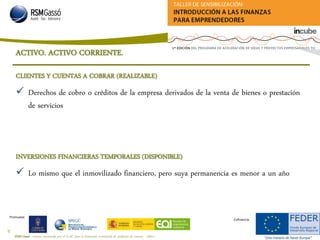 RSM Gassó - Centro reconocido por el ICAC para la formación continuada de auditores de cuentas - A0011
30
Promueve:
Cofinancia:
CLIENTES Y CUENTAS A COBRAR (REALIZABLE)
 Derechos de cobro o créditos de la empresa derivados de la venta de bienes o prestación
de servicios
INVERSIONES FINANCIERAS TEMPORALES (DISPONIBLE)
 Lo mismo que el inmovilizado financiero, pero suya permanencia es menor a un año
ACTIVO. ACTIVO CORRIENTE.
 