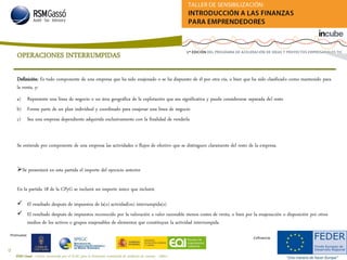 RSM Gassó - Centro reconocido por el ICAC para la formación continuada de auditores de cuentas - A0011
55
Promueve:
Cofinancia:
Definición: Es todo componente de una empresa que ha sido enajenado o se ha dispuesto de él por otra vía, o bien que ha sido clasificado como mantenido para
la venta, y:
a) Represente una línea de negocio o un área geográfica de la explotación que sea significativa y pueda considerarse separada del resto
b) Forme parte de un plan individual y coordinado para enajenar una línea de negocio
c) Sea una empresa dependiente adquirida exclusivamente con la finalidad de venderla
Se entiende por componente de una empresa las actividades o flujos de efectivo que se distinguen claramente del resto de la empresa.
Se presentará en esta partida el importe del ejercicio anterior
En la partida 18 de la CPyG se incluirá un importe único que incluirá:
 El resultado después de impuestos de la(s) actividad(es) interrumpida(s)
 El resultado después de impuestos reconocido por la valoración a valor razonable menos costes de venta, o bien por la enajenación o disposición por otros
medios de los activos o grupos enajenables de elementos que constituyan la actividad interrumpida
OPERACIONES INTERRUMPIDAS
 