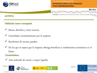 RSM Gassó - Centro reconocido por el ICAC para la formación continuada de auditores de cuentas - A0011
8
Promueve:
Cofinancia:
Definición marco conceptual:
Características:
 Está ordenado de menor a mayor liquidez
 Bienes, derechos y otros recursos
 Controlados económicamente por la empresa
 Resultantes de sucesos pasados
 De los que se espera que la empresa obtenga beneficios o rendimientos económicos en el
futuro
ACTIVO.
 