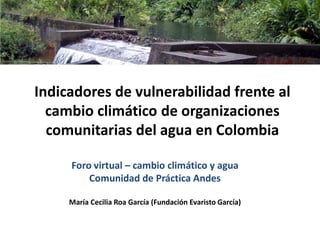 Indicadores de vulnerabilidad frente al
cambio climático de organizaciones
comunitarias del agua en Colombia
Foro virtual – cambio climático y agua
Comunidad de Práctica Andes
María Cecilia Roa García (Fundación Evaristo García)
 