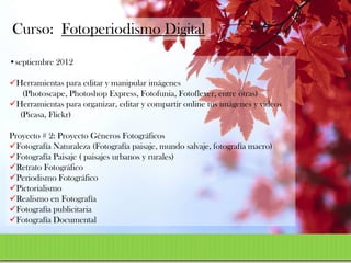 Curso: Fotoperiodismo Digital
•septiembre 2012

Herramientas para editar y manipular imágenes
   (Photoscape, Photoshop Express, Fotofunia, Fotoflexer, entre otras)
Herramientas para organizar, editar y compartir online tus imágenes y videos
  (Picasa, Flickr)

Proyecto # 2: Proyecto Géneros Fotográficos
Fotografía Naturaleza (Fotografía paisaje, mundo salvaje, fotografía macro)
Fotografía Paisaje ( paisajes urbanos y rurales)
Retrato Fotográfico
Periodismo Fotográfico
Pictorialismo
Realismo en Fotografía
Fotografía publicitaria
Fotografía Documental
 