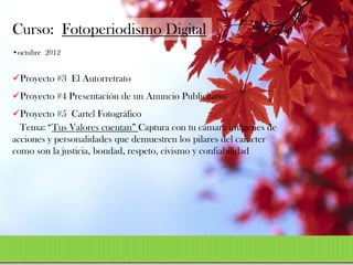 Curso: Fotoperiodismo Digital
•octubre 2012


Proyecto #3 El Autorretrato
Proyecto #4 Presentación de un Anuncio Publicitario
Proyecto #5 Cartel Fotográfico
  Tema: “Tus Valores cuentan” Captura con tu cámara imágenes de
acciones y personalidades que demuestren los pilares del carácter
como son la justicia, bondad, respeto, civismo y confiabilidad
 