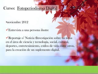 Curso: Fotoperiodismo Digital


 •noviembre 2012

 Entrevista a una persona ilustre

 Reportaje o’ Noticia (Investigación sobre un tema
 en el área de ciencia y tecnología, social, cultural,
 deportes, entretenimiento, estilos de vida entre otros,
 para la creación de un suplemento digital.
 