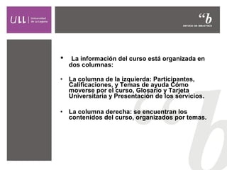 •

La información del curso está organizada en
dos columnas:

•

La columna de la izquierda: Participantes,
Calificaciones, y Temas de ayuda Cómo
moverse por el curso, Glosario y Tarjeta
Universitaria y Presentación de los servicios.

•

La columna derecha: se encuentran los
contenidos del curso, organizados por temas.

 