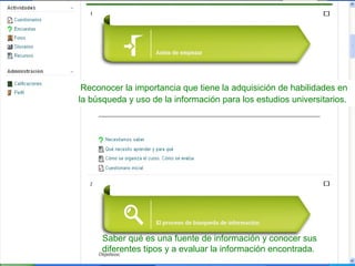 Reconocer la importancia que tiene la adquisición de habilidades en
la búsqueda y uso de la información para los estudios universitarios.

Saber qué es una fuente de información y conocer sus
diferentes tipos y a evaluar la información encontrada.

 