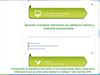 Aprender a localizar información de calidad en Internet y
evaluarla correctamente.

Comprender la importancia de hacer un uso responsable, ético y legal de la
información que se utiliza para realizar un trabajo.Y citar normas APA

 