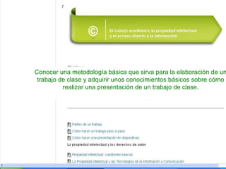 Conocer una metodología básica que sirva para la elaboración de un
trabajo de clase y adquirir unos conocimientos básicos sobre cómo
realizar una presentación de un trabajo de clase.

 