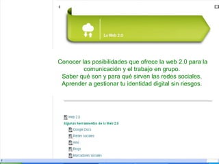 Conocer las posibilidades que ofrece la web 2.0 para la
comunicación y el trabajo en grupo.
Saber qué son y para qué sirven las redes sociales.
Aprender a gestionar tu identidad digital sin riesgos.

 