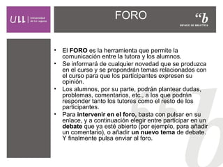 FORO
•
•

•

•

El FORO es la herramienta que permite la
comunicación entre la tutora y los alumnos.
Se informará de cualquier novedad que se produzca
en el curso y se propondrán temas relacionados con
el curso para que los participantes expresen su
opinión.
Los alumnos, por su parte, podrán plantear dudas,
problemas, comentarios, etc., a los que podrán
responder tanto los tutores como el resto de los
participantes.
Para intervenir en el foro, basta con pulsar en su
enlace, y a continuación elegir entre participar en un
debate que ya esté abierto (por ejemplo, para añadir
un comentario), o añadir un nuevo tema de debate.
Y finalmente pulsa enviar al foro.

 