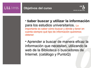 Objetivos del curso

• Saber buscar y utilizar la información

para los estudios universitarios.

Lo
importante es saber cómo buscar y dónde y tener en
cuenta siempre qué tipo de información queremos
obtener

• Aprender a buscar de manera eficaz la
información que necesitan, utilizando la
web de la Biblioteca o buscadores de
Internet. (catálogo y PuntoQ)

 