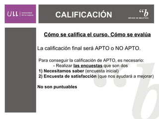 CALIFICACIÓN  
Cómo se califica el curso. Cómo se evalúa
La calificación final será APTO o NO APTO.
Para conseguir la calificación de APTO, es necesario:
- Realizar las encuestas que son dos
 1) Necesitamos saber (encuesta inicial)
 2) Encuesta de satisfacción (que nos ayudará a mejorar)
No son puntuables

 