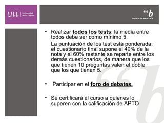 • Realizar todos los tests; la media entre
todos debe ser como mínimo 5.
La puntuación de los test está ponderada:
el cuestionario final supone el 40% de la
nota y el 60% restante se reparte entre los
demás cuestionarios, de manera que los
que tienen 10 preguntas valen el doble
que los que tienen 5.
•

Participar en el foro de debates.

• Se certificará el curso a quienes lo
superen con la calificación de APTO

 