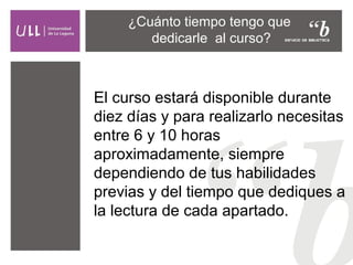 ¿Cuánto tiempo tengo que
dedicarle al curso?

El curso estará disponible durante
diez días y para realizarlo necesitas
entre 6 y 10 horas
aproximadamente, siempre
dependiendo de tus habilidades
previas y del tiempo que dediques a
la lectura de cada apartado.

 