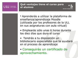 Qué ventajas tiene el curso para
el alumno

• Aprenderás a utilizar la plataforma de
enseñanza/aprendizaje Moodle
(utilizada por los profesores de la ULL
en sus asignaturas con aula virtual)
• Emplearás sólo unas 6 horas durante
los diez días que dura el curso
• Tendrás a tu disposición un
bibliotecario especialista que te ayudará
en el proceso de aprendizaje
• Conseguirás un certificado de
aprovechamiento.

 