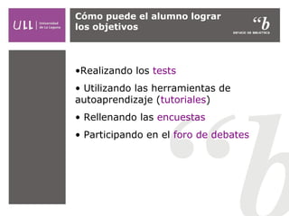 Cómo puede el alumno lograr
los objetivos

•Realizando los tests
• Utilizando las herramientas de
autoaprendizaje (tutoriales)
• Rellenando las encuestas
• Participando en el foro de debates

 