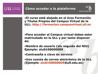 Cómo acceder a la plataforma
•El curso está alojado en el área Formación
y Títulos Propios del Campus Virtual de la
ULL: http://formacion.campusvirtual.ull.es
•Para acceder al Campus virtual debes estar
matriculado en la ULL y por tanto disponer
de:
•Nombre de usuario (alu seguido del NIU)
Ejemplo: alu0100000009
•Contraseña o clave de servicio
•Una cuenta de correo electrónico de la ULL
(Ejemplo: alu0100000009@ull.edu.es)

 
