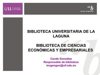 BIBLIOTECA UNIVERSITARIA DE LA
LAGUNA
BIBLIOTECA DE CIENCIAS
ECONÓMICAS Y EMPRESARIALES
Cande González
Responsable de biblioteca
mcgongon@ull.edu.es

 