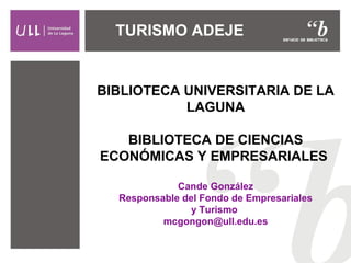 TURISMO ADEJE 
BIBLIOTECA UNIVERSITARIA DE LA 
LAGUNA 
BIBLIOTECA DE CIENCIAS 
ECONÓMICAS Y EMPRESARIALES 
Cande González 
Responsable del Fondo de Empresariales 
y Turismo 
mcgongon@ull.edu.es 
 