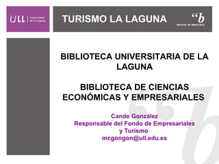TURISMO LA LAGUNA 
BIBLIOTECA UNIVERSITARIA DE LA 
LAGUNA 
BIBLIOTECA DE CIENCIAS 
ECONÓMICAS Y EMPRESARIALES 
Cande González 
Responsable del Fondo de Empresariales 
y Turismo 
mcgongon@ull.edu.es 
 
