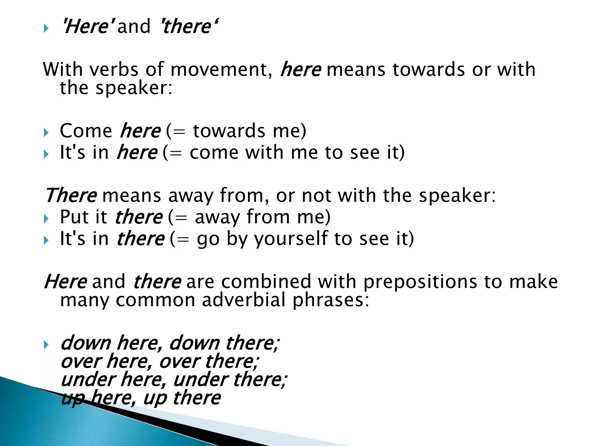 'Here' and'there‘With verbs of movement, here means towards or with the speaker:Come here (= towards me)It's in here (= come with me to see it)There means away from, or not with the speaker:Put it there (= away from me)It's in there (= go by yourself to see it)Here and there are combined with prepositions to make many common adverbial phrases:down here, down there;over here, over there;under here, under there;up here, up there