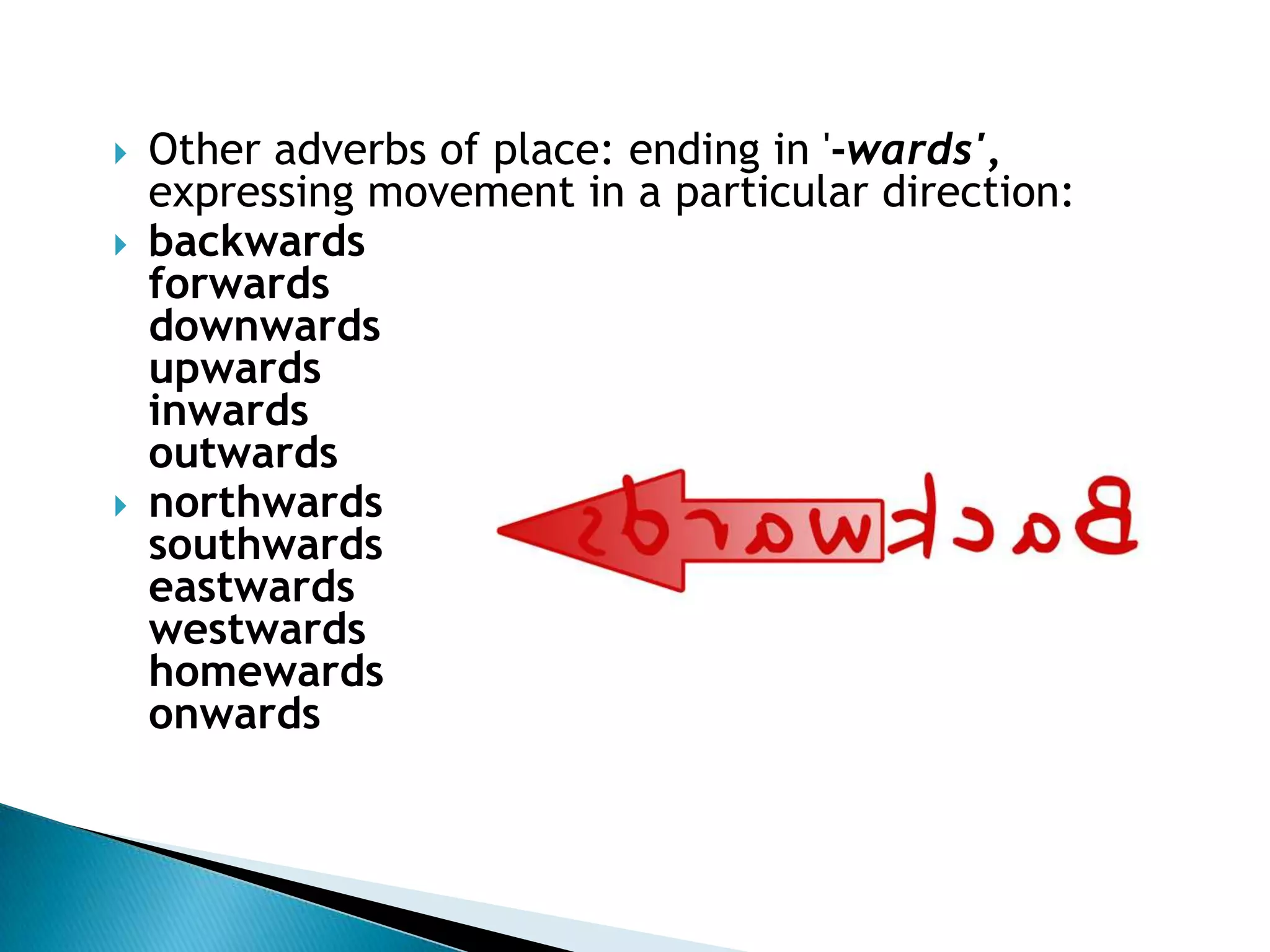 Other adverbs of place: ending in '-wards', expressing movement in a particular direction:backwardsforwardsdownwardsupwardsinwardsoutwards northwardssouthwardseastwardswestwardshomewardsonwards 