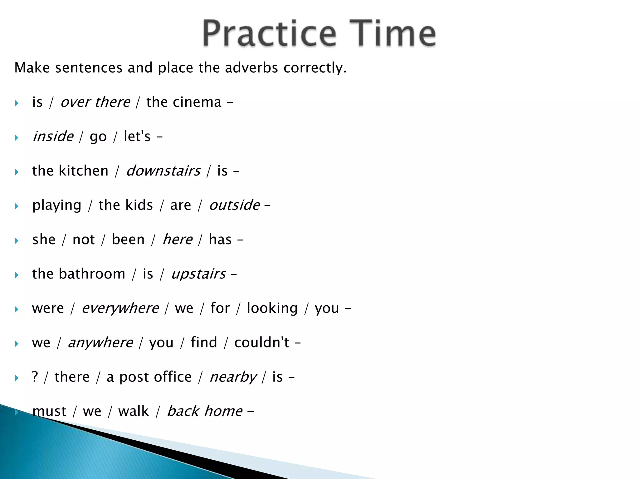 Practice TimeMake sentences and place the adverbs correctly.is / over there / the cinema –inside / go / let's –the kitchen / downstairs / is –playing / the kids / are / outside –she / not / been / here / has –the bathroom / is / upstairs –were / everywhere / we / for / looking / you –we / anywhere / you / find / couldn't –? / there / a post office / nearby / is –must / we / walk / back home -
