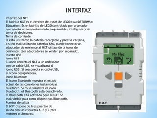 INTERFAZ 
Interfaz del NXT 
El ladrillo NXT es el cerebro del robot de LEGO® MINDSTORMS® 
Education. Es un ladrillo de LEGO controlado por ordenador 
que aporta un comportamiento programable, inteligente y de 
toma de decisiones. 
Toma de corriente 
Si está utilizando la batería recargable y precisa cargarla, 
o si no está utilizando baterías 6AA, puede conectar un 
adaptador de corriente al NXT utilizando la toma de 
corriente. (Los adaptadores se venden por separado). 
Puerto USB 
Icono USB 
Cuando conecta el NXT a un ordenador 
con un cable USB, se visualizará el 
icono USB. Si desconecta el cable USB, 
el icono desaparecerá. 
Icono Bluetooth 
El icono Bluetooth muestra el estado 
actual de las conexiones inalámbricas 
Bluetooth. Si no se visualiza el icono 
Bluetooth, el Bluetooth está desactivado. 
El Bluetooth está activado pero su NXT no 
está visible para otros dispositivos Bluetooth. 
Puertos de salida 
El NXT dispone de tres puertos de 
salida con las etiquetas A, B y C para 
motores o lámparas. 
 