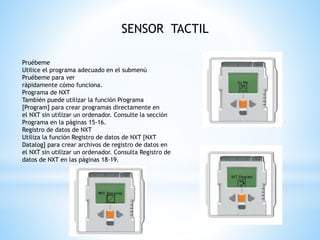 SENSOR TACTIL 
Pruébeme 
Utilice el programa adecuado en el submenú 
Pruébeme para ver 
rápidamente cómo funciona. 
Programa de NXT 
También puede utilizar la función Programa 
[Program] para crear programas directamente en 
el NXT sin utilizar un ordenador. Consulte la sección 
Programa en la páginas 15-16. 
Registro de datos de NXT 
Utiliza la función Registro de datos de NXT [NXT 
Datalog] para crear archivos de registro de datos en 
el NXT sin utilizar un ordenador. Consulta Registro de 
datos de NXT en las páginas 18-19. 
 