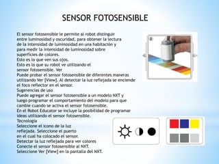 SENSOR FOTOSENSIBLE 
El sensor fotosensible le permite al robot distinguir 
entre luminosidad y oscuridad, para obtener la lectura 
de la intensidad de luminosidad en una habitación y 
para medir la intensidad de luminosidad sobre 
superficies de colores. 
Esto es lo que ven sus ojos. 
Esto es lo que su robot ve utilizando el 
sensor fotosensible. Ver 
Puede probar el sensor fotosensible de diferentes maneras 
utilizando Ver [View]. Al detectar la luz reflejada se enciende 
el foco reflector en el sensor. 
Sugerencias de uso 
Puede agregar el sensor fotosensible a un modelo NXT y 
luego programar el comportamiento del modelo para que 
cambie cuando se activa el sensor fotosensible. 
En el Robot Educator se incluye la posibilidad de programar 
ideas utilizando el sensor fotosensible. 
Tecnología 
Seleccione el icono de la luz 
reflejada. Seleccione el puerto 
en el cual ha colocado el sensor. 
Detectar la luz reflejada para ver colores 
Conecte el sensor fotosensible al NXT. 
Seleccione Ver [View] en la pantalla del NXT. 
 