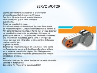 SERVO MOTOR 
Los tres servomotores interactivos le proporcionan 
al robot la capacidad de moverse. El bloque 
Desplazar [Move] automáticamente alinea sus 
velocidades para que el robot se mueva 
suavemente. 
Sensor de rotación integrado 
Todos los servomotores interactivos disponen de un sensor 
de rotación integrado. La retroacción rotacional le permite al 
NXT controlar los movimientos de forma muy precisa. El sensor 
de rotación integrado mide las rotaciones del motor en 
grados (precisión de +/- un grado) o en rotaciones completas. 
Una rotación son 360 grados, por lo tanto si configura el 
motor para que gire 180 grados, la pieza central de la rueda 
realizará medio giro. 
Sugerencias de uso 
El sensor de rotación integrado en cada motor junto con la 
configuración de potencia de los bloques Desplazar y Motor 
en el software (consulte las páginas 56 a 58) le permiten 
programar diferentes velocidades para los motores y mover 
el robot con precisión. 
Ver 
Pruebe la capacidad del sensor de rotación de medir distancias. 
Conecte el motor al NXT. 
Seleccione Ver [View] en la pantalla del NXT. 
 